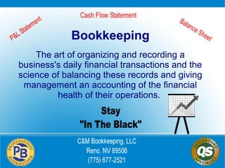 Bookkeeping
The art of organizing and recording a
business's daily financial transactions and the
science of balancing these records and giving
management an accounting of the financial
health of their operations.

 