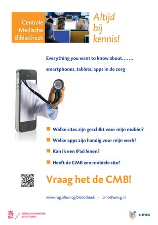 Centrale
                                      Altijd
 Medische                             bij
Bibliotheek                           kennis!
              Everything you want to know about…….

              smartphones, tablets, apps in de zorg




              n Welke sites zijn geschikt voor mijn mobiel?
              n Welke apps zijn handig voor mijn werk?
              n Kan ik een iPad lenen?
              n Heeft de CMB een mobiele site?


              Vraag het de CMB!
              www.rug.nl/umcg/bibliotheek - cmb@umcg.nl
 