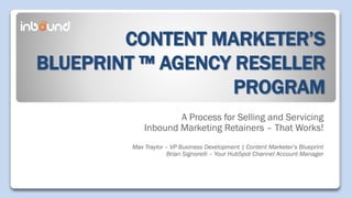 CONTENT MARKETER’S
BLUEPRINT ™ AGENCY RESELLER
PROGRAM
A Process for Selling and Servicing
Inbound Marketing Retainers – That Works!
Max Traylor – VP Business Development | Content Marketer’s Blueprint
Brian Signorelli – Your HubSpot Channel Account Manager
 