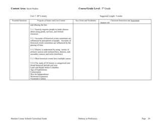 Content Area: Social Studies Course/Grade Level: 5th Grade 
Unit 7: 20th Century Suggested Length: 3 weeks 
Essential Questions Program of Studies and Core Content Key Terms and Vocabulary Classroom Instruction and Assessment 
Student will: 
and obeying the law. 
3.1.1 Scarcity requires people to make choices 
about using goods, services, and limited 
resources. 
5.1.1 Accounts of historical events sometimes are 
influenced by perceptions of people. Accounts of 
historical events sometimes are influenced by the 
passing of time. 
5.1.2 History is understood by using: variety of 
primary sources and tools(artifacts, diaries), and 
secondary sources and tools (timelines). 
5.1.3 Most historical events have multiple causes 
5.2.4 The study of US history is categorized into 
broad historical periods and eras: 
Land and People before Columbus 
Age of Explorations 
Colonization 
War for Independence 
Westward Expansion 
Twentieth Century 
Bracken County Schools Curriculum Guide Pathway to Proficiency Page 20 
