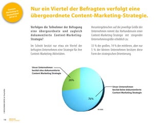 Content
Marketing in
Deutschland
2014/15
©
BRESSLER
BRAND
CONTENT,
Inh.
Florian
Breßler
Nur ein Viertel der Befragten verfolgt eine
übergeordnete Content-Marketing-Strategie.
16
Verfolgen die Teilnehmer der Befragung
eine übergeordnete und zugleich
dokumentierte Content-Marketing-
Strategie?
Im Schnitt besitzt nur etwa ein Viertel der
befragten Unternehmen eine Strategie für ihre
Content-Marketing-Aktivitäten.
Heruntergebrochen auf die jeweilige Größe der
Unternehmen nimmt das Vorhandensein einer
Content-Marketing-Strategie mit steigender
Unternehmensgröße erheblich zu:
33 % der großen, 14 % der mittleren, aber nur
5 % der kleinen Unternehmen besitzen diese
Form der strategischen Orientierung.
 