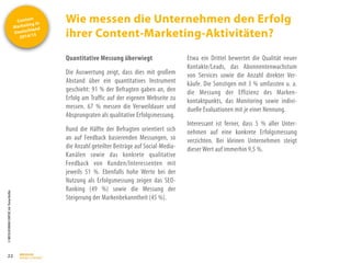 Content
Marketing in
Deutschland
2014/15
©
BRESSLER
BRAND
CONTENT,
Inh.
Florian
Breßler
Wie messen die Unternehmen den Erfolg
ihrer Content-Marketing-Aktivitäten?
22
Quantitative Messung überwiegt
Die Auswertung zeigt, dass dies mit großem
Abstand über ein quantitatives Instrument
geschieht: 91 % der Befragten gaben an, den
Erfolg am Traffic auf der eigenen Webseite zu
messen. 67 % messen die Verweildauer und
Absprungraten als qualitative Erfolgsmessung.
Rund die Hälfte der Befragten orientiert sich
an auf Feedback basierenden Messungen, so
die Anzahl geteilter Beiträge auf Social-Media-
Kanälen sowie das konkrete qualitative
Feedback von Kunden/Interessenten mit
jeweils 51 %. Ebenfalls hohe Werte bei der
Nutzung als Erfolgsmessung zeigen das SEO-
Ranking (49 %) sowie die Messung der
Steigerung der Markenbekanntheit (45 %).
Etwa ein Drittel bewertet die Qualität neuer
Kontakte/Leads, das Abonnentenwachstum
von Services sowie die Anzahl direkter Ver-
käufe. Die Sonstigen mit 3 % umfassten u. a.
die Messung der Effizienz des Marken-
kontaktpunkts, das Monitoring sowie indivi-
duelle Evaluationen mit je einer Nennung.
Interessant ist ferner, dass 5 % aller Unter-
nehmen auf eine konkrete Erfolgsmessung
verzichten. Bei kleinen Unternehmen steigt
dieser Wert auf immerhin 9,5 %.
 