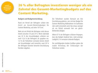 Content
Marketing in
Deutschland
2014/15
©
BRESSLER
BRAND
CONTENT,
Inh.
Florian
Breßler
26 % aller Befragten investieren weniger als ein
Zehntel des Gesamt-Marketingbudgets auf das
Content Marketing.
25
Budgets und Budgetentwicklung
Rund ein Viertel der Befragten schätzt den
Anteil am Gesamt-Marketingbudget für
Content Marketing auf unter 10 % ein.
Mehr als ein Drittel der Befragten sieht diesen
Anteil zwischen 10 und 24 %. Werte oberhalb
von 24 % des Gesamtbudgets schätzen nur
noch 12,6 % der Befragten als gegeben ein.
1,4 % der Teilnehmer vermuten keinen Anteil
am Gesamtbudget und immerhin rund 20 %
der Befragten konnten keinerlei Einschätzung
hierüber abgeben.
Die Teilnehmer wurden hiernach um ihre
Einschätzung gebeten, wie sich das Budget für
Content-Marketing-Maßnahmen im laufenden
Jahr wohl entwickeln wird. Nur etwas weniger
als ein Drittel vermutet hier ein gleich-
bleibendes Budget.
Allein 67 % der Befragten schätzen hingegen,
dass das Budget moderat bzw. stark ansteigt.
Lediglich 2 % vermuten sinkende Budgets.
Die nachfolgenden beiden Grafiken geben die
exakte Verteilung der Schätzungen der
Teilnehmer wieder.
 
