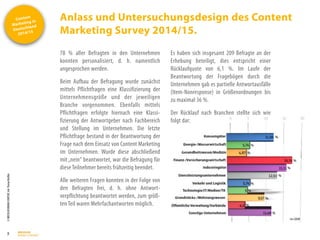 Content
Marketing in
Deutschland
2014/15
©
BRESSLER
BRAND
CONTENT,
Inh.
Florian
Breßler
Anlass und Untersuchungsdesign des Content
Marketing Survey 2014/15.
3
78 % aller Befragten in den Unternehmen
konnten personalisiert, d. h. namentlich
angesprochen werden.
Beim Aufbau der Befragung wurde zunächst
mittels Pflichtfragen eine Klassifizierung der
Unternehmensgröße und der jeweiligen
Branche vorgenommen. Ebenfalls mittels
Pflichtfragen erfolgte hiernach eine Klassi-
fizierung der Antwortgeber nach Fachbereich
und Stellung im Unternehmen. Die letzte
Pflichtfrage bestand in der Beantwortung der
Frage nach dem Einsatz von Content Marketing
im Unternehmen. Wurde diese abschließend
mit„nein“ beantwortet, war die Befragung für
diese Teilnehmer bereits frühzeitig beendet.
Alle weiteren Fragen konnten in der Folge von
den Befragten frei, d. h. ohne Antwort-
verpflichtung beantwortet werden, zum größ-
ten Teil waren Mehrfachantworten möglich.
Es haben sich insgesamt 209 Befragte an der
Erhebung beteiligt, dies entspricht einer
Rücklaufquote von 6,1 %. Im Laufe der
Beantwortung der Fragebögen durch die
Unternehmen gab es partielle Antwortausfälle
(Item-Nonresponse) in Größenordnungen bis
zu maximal 36 %.
Der Rücklauf nach Branchen stellte sich wie
folgt dar:
 