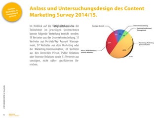 Content
Marketing in
Deutschland
2014/15
©
BRESSLER
BRAND
CONTENT,
Inh.
Florian
Breßler
Anlass und Untersuchungsdesign des Content
Marketing Survey 2014/15.
5
Im Hinblick auf die Tätigkeitsbereiche der
Teilnehmer im jeweiligen Unternehmen
konnte folgende Verteilung erreicht werden:
19 Vertreter aus der Unternehmensleitung, 11
Vertreter aus Vertrieb/Key Account Manage-
ment, 97 Vertreter aus dem Marketing oder
der Marketing-Kommunikation, 69 Vertreter
aus den Bereichen Presse, Public Relations
oder Investor Relations sowie 13 Vertreter aus
sonstigen, nicht näher spezifizierten Be-
reichen.
 