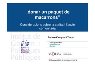 “donar un paquet de
       macarrons”
Consideracions sobre la caritat i l’acció
            comunitària

                    Andreu Camprubí Trepat

                      andreu@elrisell.cat
                      www.elrisell.cat
                      @elrisell




                     GT Pobresa, CMBS de Barcelona, 11/4/2013
 