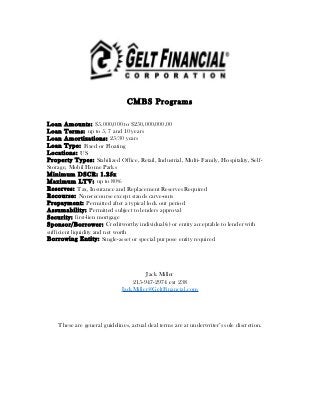 CMBS Programs
Loan Amounts: $5,000,000 to $250,000,000.00
Loan Terms: up to 5, 7 and 10 years
Loan Amortizations: 25/30 years
Loan Type: Fixed or Floating
Locations: US
Property Types: Stabilized Office, Retail, Industrial, Multi- Family, Hospitality, Self-
Storage, Mobil Home Parks
Minimum DSCR: 1.25x
Maximum LTV: up to 80%
Reserves: Tax, Insurance and Replacement Reserves Required
Recourse: Non-recourse except stands carve-outs
Prepayment: Permitted after a typical lock out period
Assumability: Permitted subject to lenders approval
Security: first-lien mortgage
Sponsor/Borrower: Creditworthy individual(s) or entity acceptable to lender with
sufficient liquidity and net worth
Borrowing Entity: Single-asset or special purpose entity required
Jack Miller
215-947-2974 ext 238
JackMiller@GeltFinancial.com
These are general guidelines, actual deal terms are at underwriter’s sole discretion.
 