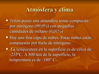 Atmósfera y clima Tritón posee una atmósfera tenue compuesta por nitrógeno (99,9%) con pequeñas cantidades de metano (0,01%) Hay una fina capa de nubes. Estas nubes están compuestas por hielo de nitrógeno. La temperatura en la superficie es de cerca de -235ºC. A 800 km de la superficie, la temperatura es de -180° C.  