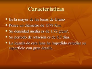 Características Es la mayor de las lunas de Urano Posee un diámetro de 1578 Km. Su densidad media es de 1,72 g/cm³. Su periodo de rotación es de 8,7 días. La lejanía de esta luna ha impedido estudiar su superficie con gran detalle.  