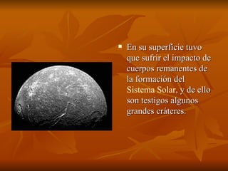 En su superficie tuvo que sufrir el impacto de cuerpos remanentes de la formación del  Sistema Solar , y de ello son testigos algunos grandes cráteres.  