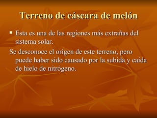 Terreno de cáscara de melón Esta es una de las regiones más extrañas del sistema solar. Se desconoce el origen de este terreno, pero puede haber sido causado por la subida y caída de hielo de nitrógeno.  