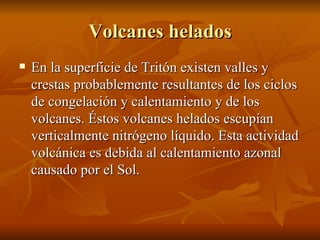 Volcanes helados En la superficie de Tritón existen valles y crestas probablemente resultantes de los ciclos de congelación y calentamiento y de los volcanes. Éstos volcanes helados escupían verticalmente nitrógeno líquido. Esta actividad volcánica es debida al calentamiento azonal causado por el Sol.  