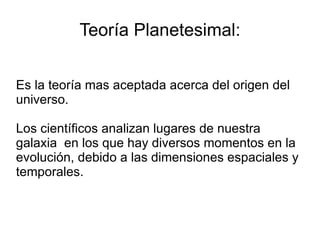 Teoría Planetesimal: Es la teoría mas aceptada acerca del origen del universo. Los científicos analizan lugares de nuestra galaxia  en los que hay diversos momentos en la evolución, debido a las dimensiones espaciales y temporales.  