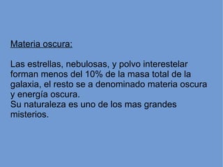 Materia oscura: Las estrellas, nebulosas, y polvo interestelar forman menos del 10% de la masa total de la galaxia, el resto se a denominado materia oscura y energía oscura. Su naturaleza es uno de los mas grandes misterios. 