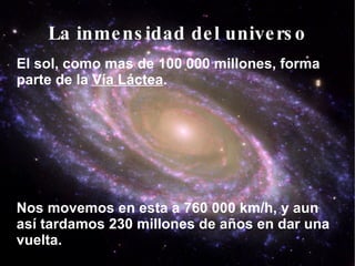 La inmensidad del universo El sol, como mas de 100 000 millones, forma parte de la  Vía Láctea . Nos movemos en esta a 760 000 km/h, y aun así tardamos 230 millones de años en dar una vuelta. 