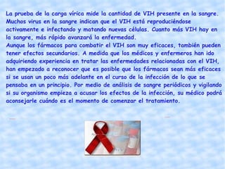 ¿Qué tratamientos existen para el VIH y el SIDA? Existen diferentes tipos de fármacos para tratar la infección por el VIH. Esos medicamentos atacan diversos aspectos del proceso que utiliza el virus para reproducirse. Como el VIH muta rápidamente y se vuelve resistente a todos los medicamentos administrados en forma aislada, los pacientes deben tomar una combinación de fármacos para lograr la máxima supresión del VIH.  La terapia de combinación contra el VIH es conocida como terapia antirretrovírica o ART. La ART cambia el curso natural de la infección por el VIH y prolonga significativamente el periodo entre la infección inicial y el desarrollo de síntomas. Para alcanzar estos resultados es importante empezar el tratamiento antes de que se manifiesten los síntomas del SIDA, pero aquél también tiene beneficios importantes y duraderos para la salud de los pacientes que lo comienzan después del diagnóstico de SIDA. Aunque es eficaz para retrasar la progresión de la enfermedad relacionada con el VIH, la ART no es una cura.  Además de los tratamientos para la infección por el VIH en sí, existen terapias para prevenir y/o tratar muchas de las infecciones oportunistas relacionadas con el VIH .  