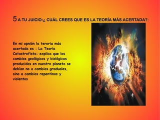 5 A TU JUICIO:¿ CUÁL CREES QUE ES LA TEORÍA MÁS ACERTADA?A TU JUICIO:¿ CUÁL CREES QUE ES LA TEORÍA MÁS ACERTADA?:
En mi opnión la teroria más
acertada es : La Teoría
Catastrofista: explica que los
cambios geológicos y biológicos
producidos en nuestro planeta se
debían no a cambios graduales,
sino a cambios repentinos y
violentos
 