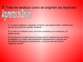6 Trata de explicar como se originan las especies:
3. La lucha por la superviviencia provoca que los organismos que menos
se adaptan a un medio natural específico desaparezcan y permite que
los mejores adaptados se reproduzcan, a este proceso se le llama
"selección natural".
1. Los tipos biológicos o especies no tienen una existencia fija ni estática sino
que se encuentran en cambio constante
.
2. La vida se manifiesta como una lucha constante por la existencia y la
supervivencia.
 