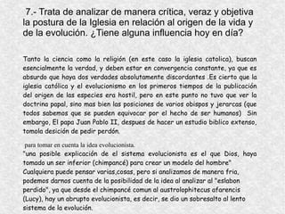 7.- Trata de analizar de manera crítica, veraz y objetiva
la postura de la Iglesia en relación al origen de la vida y
de la evolución. ¿Tiene alguna influencia hoy en día?
Tanto la ciencia como la religión (en este caso la iglesia catolica), buscan
esencialmente la verdad, y deben estar en convergencia constante, ya que es
absurdo que haya dos verdades absolutamente discordantes .Es cierto que la
iglesia católica y el evolucionismo en los primeros tiempos de la publicación
del origen de las especies era hostil, pero en este punto no tuvo que ver la
doctrina papal, sino mas bien las posiciones de varios obispos y jerarcas (que
todos sabemos que se pueden equivocar por el hecho de ser humanos) Sin
embargo, El papa Juan Pablo II, despues de hacer un estudio biblico extenso,
tomola desición de pedir perdón.
para tomar en cuenta la idea evolucionista.
"una posible explicación de el sistema evolucionista es el que Dios, haya
tomado un ser inferior (chimpancé) para crear un modelo del hombre"
Cualquiera puede pensar varias,cosas, pero si analizamos de manera fria,
podemos darnos cuenta de la posibilidad de la idea al analizar al "eslabon
perdido", ya que desde el chimpancé comun al austrolophitecus afarencis
(Lucy), hay un abrupto evolucionista, es decir, se dio un sobresalto al lento
sistema de la evolución.
 