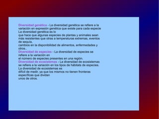 Diversidad genética - La diversidad genética se refiere a la
variación en expresión genética que existe para cada especie
La diversidad genética es lo
que hace que algunas especies de plantas y animales sean
más resistentes que otras a temperaturas extremas, eventos
de sequía,
cambios en la disponibilidad de alimentos, enfermedades y
otros..
Diversidad de especies - La diversidad de especies se
refiere a la variación en
el número de especies presentes en una región.
Diversidad de ecosistemas - La diversidad de ecosistemas
se refiere a la variación en los tipos de hábitats de especies.
La diversidad de ecosistemas es
difícil de medir, ya que los mismos no tienen fronteras
específicas que dividan
unos de otros.
 