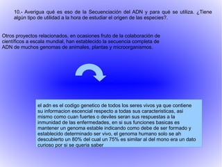 Otros proyectos relacionados, en ocasiones fruto de la colaboración de
científicos a escala mundial, han establecido la secuencia completa de
ADN de muchos genomas de animales, plantas y microorganismos.
10.- Averigua qué es eso de la Secuenciación del ADN y para qué se utiliza. ¿Tiene
algún tipo de utilidad a la hora de estudiar el origen de las especies?.
el adn es el codigo genetico de todos los seres vivos ya que contiene
su informacion escencial respecto a todas sus caracteristicas, asi
mismo como cuan fuertes o deviles seran sus respuestas a la
inmunidad de las enfermedades, en si sus funciones basicas es
mantener un genoma estable indicando como debe de ser formado y
establecido determinado ser vivo, el genoma humano solo se ah
descubierto un 80% del cual un 75% es similar al del mono era un dato
curioso por si se queria saber
 