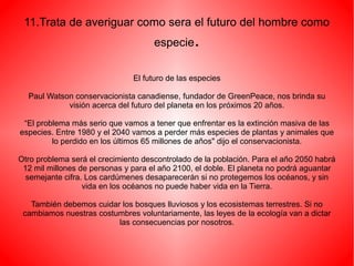 11.Trata de averiguar como sera el futuro del hombre como
especie.
El futuro de las especies
Paul Watson conservacionista canadiense, fundador de GreenPeace, nos brinda su
visión acerca del futuro del planeta en los próximos 20 años.
“El problema más serio que vamos a tener que enfrentar es la extinción masiva de las
especies. Entre 1980 y el 2040 vamos a perder más especies de plantas y animales que
lo perdido en los últimos 65 millones de años" dijo el conservacionista.
Otro problema será el crecimiento descontrolado de la población. Para el año 2050 habrá
12 mil millones de personas y para el año 2100, el doble. El planeta no podrá aguantar
semejante cifra. Los cardúmenes desaparecerán si no protegemos los océanos, y sin
vida en los océanos no puede haber vida en la Tierra.
También debemos cuidar los bosques lluviosos y los ecosistemas terrestres. Si no
cambiamos nuestras costumbres voluntariamente, las leyes de la ecología van a dictar
las consecuencias por nosotros.
 