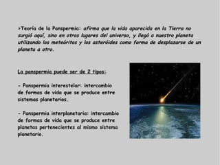 >Teoría de la Panspermia: afirma que la vida aparecida en la Tierra no
surgió aquí, sino en otros lugares del universo, y llegó a nuestro planeta
utilizando los meteóritos y los asteróides como forma de desplazarse de un
planeta a otro.
La panspermia puede ser de 2 tipos:
- Panspermia interestelar: intercambio
de formas de vida que se produce entre
sistemas planetarios.
- Panspermia interplanetaria: intercambio
de formas de vida que se produce entre
planetas pertenecientes al mismo sistema
planetario.
 