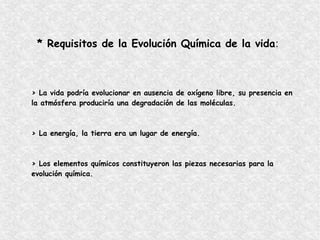 * Requisitos de la Evolución Química de la vida:
> La vida podría evolucionar en ausencia de oxígeno libre, su presencia en
la atmósfera produciría una degradación de las moléculas.
> La energía, la tierra era un lugar de energía.
> Los elementos químicos constituyeron las piezas necesarias para la
evolución química.
 