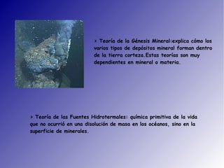 > Teoría de la Génesis Mineral:explica cómo los
varios tipos de depósitos mineral forman dentro
de la tierra corteza.Estas teorías son muy
dependientes en mineral o materia.
> Teoría de las Fuentes Hidrotermales: química primitiva de la vida
que no ocurrió en una disolución de masa en los océanos, sino en la
superficie de minerales.
 