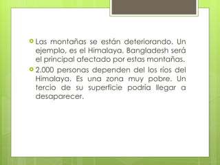 Las montañas se están deteriorando. Un ejemplo, es el Himalaya. Bangladesh será el principal afectado por estas montañas. 2.000 personas dependen del los ríos del Himalaya. Es una zona muy pobre. Un tercio de su superficie podría llegar a desaparecer. 