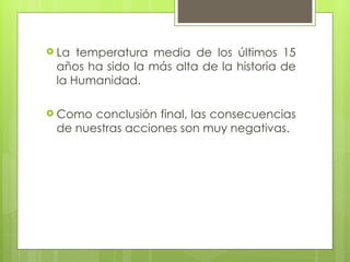 La temperatura media de los últimos 15 años ha sido la más alta de la historia de la Humanidad. Como conclusión final, las consecuencias de nuestras acciones son muy negativas. 