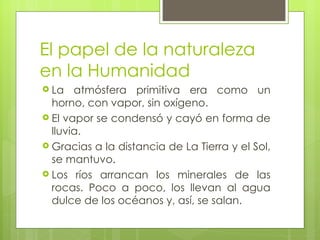 El papel de la naturaleza en la Humanidad La atmósfera primitiva era como un horno, con vapor, sin oxígeno.  El vapor se condensó y cayó en forma de lluvia. Gracias a la distancia de La Tierra y el Sol, se mantuvo. Los ríos arrancan los minerales de las rocas. Poco a poco, los llevan al agua dulce de los océanos y, así, se salan. 