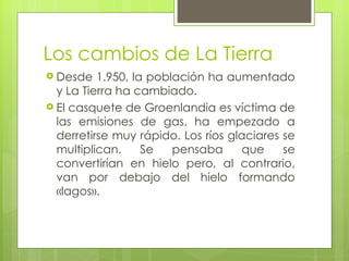 Los cambios de La Tierra Desde 1.950, la población ha aumentado y La Tierra ha cambiado. El casquete de Groenlandia es víctima de las emisiones de gas, ha empezado a derretirse muy rápido. Los ríos glaciares se multiplican. Se pensaba que se convertirían en hielo pero, al contrario, van por debajo del hielo formando «lagos». 