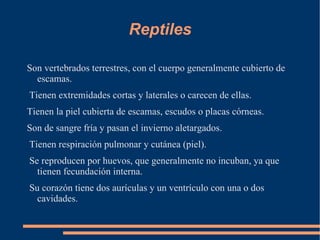 Reptiles

Son vertebrados terrestres, con el cuerpo generalmente cubierto de
  escamas.
Tienen extremidades cortas y laterales o carecen de ellas.
Tienen la piel cubierta de escamas, escudos o placas córneas.
Son de sangre fría y pasan el invierno aletargados.
Tienen respiración pulmonar y cutánea (piel).
Se reproducen por huevos, que generalmente no incuban, ya que
  tienen fecundación interna.
Su corazón tiene dos aurículas y un ventrículo con una o dos
  cavidades.
 