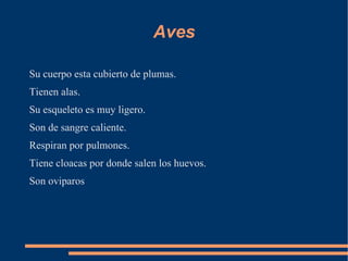 Aves

Su cuerpo esta cubierto de plumas.
Tienen alas.
Su esqueleto es muy ligero.
Son de sangre caliente.
Respiran por pulmones.
Tiene cloacas por donde salen los huevos.
Son oviparos
 