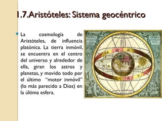 1.7.Aristóteles: Sistema geocéntrico
 La

cosmología
de
Aristóteles, de influencia
platónica. La tierra inmóvil,
se encuentra en el centro
del universo y alrededor de
ella, giran los astros y
planetas, y movido todo por
el último “motor inmóvil”
(lo más parecido a Dios) en
la última esfera.

 