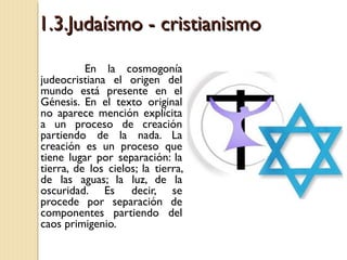 1.3.Judaísmo - cristianismo
En la cosmogonía
judeocristiana el origen del
mundo está presente en el
Génesis. En el texto original
no aparece mención explícita
a un proceso de creación
partiendo de la nada. La
creación es un proceso que
tiene lugar por separación: la
tierra, de los cielos; la tierra,
de las aguas; la luz, de la
oscuridad. Es decir, se
procede por separación de
componentes partiendo del
caos primigenio.

 