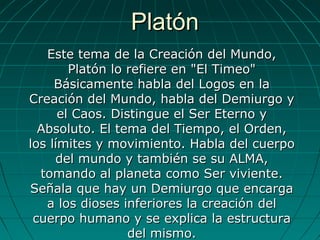 PlatónPlatón
Este tema de la Creación del Mundo,Este tema de la Creación del Mundo,
Platón lo refiere en "El Timeo"Platón lo refiere en "El Timeo"
Básicamente habla del Logos en laBásicamente habla del Logos en la
Creación del Mundo, habla del Demiurgo yCreación del Mundo, habla del Demiurgo y
el Caos. Distingue el Ser Eterno yel Caos. Distingue el Ser Eterno y
Absoluto. El tema del Tiempo, el Orden,Absoluto. El tema del Tiempo, el Orden,
los límites y movimiento. Habla del cuerpolos límites y movimiento. Habla del cuerpo
del mundo y también se su ALMA,del mundo y también se su ALMA,
tomando al planeta como Ser viviente.tomando al planeta como Ser viviente.
Señala que hay un Demiurgo que encargaSeñala que hay un Demiurgo que encarga
a los dioses inferiores la creación dela los dioses inferiores la creación del
cuerpo humano y se explica la estructuracuerpo humano y se explica la estructura
del mismo.del mismo.
 