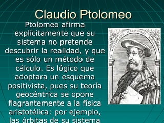 Claudio PtolomeoClaudio Ptolomeo
Ptolomeo afirmaPtolomeo afirma
explícitamente que suexplícitamente que su
sistema no pretendesistema no pretende
descubrir la realidad, y quedescubrir la realidad, y que
es sólo un método dees sólo un método de
cálculo. Es lógico quecálculo. Es lógico que
adoptara un esquemaadoptara un esquema
positivista, pues su teoríapositivista, pues su teoría
geocéntrica se oponegeocéntrica se opone
flagrantemente a la físicaflagrantemente a la física
aristotélica: por ejemplo,aristotélica: por ejemplo,
 
