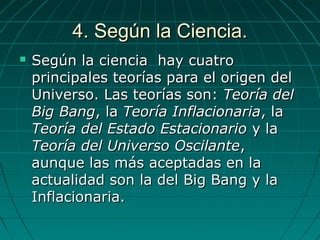 4. Según la Ciencia.4. Según la Ciencia.
 Según la ciencia hay cuatroSegún la ciencia hay cuatro
principales teorías para el origen delprincipales teorías para el origen del
Universo. Las teorías son:Universo. Las teorías son: Teoría delTeoría del
Big BangBig Bang, la, la Teoría InflacionariaTeoría Inflacionaria, la, la
Teoría del Estado EstacionarioTeoría del Estado Estacionario y lay la
Teoría del Universo OscilanteTeoría del Universo Oscilante,,
aunque las más aceptadas en laaunque las más aceptadas en la
actualidad son la del Big Bang y laactualidad son la del Big Bang y la
Inflacionaria.Inflacionaria.
 