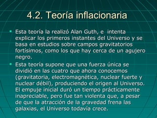 4.2. Teoría inflacionaria4.2. Teoría inflacionaria
 Esta teoría la realizó Alan Guth, e intentaEsta teoría la realizó Alan Guth, e intenta
explicar los primeros instantes del Universo y seexplicar los primeros instantes del Universo y se
basa en estudios sobre campos gravitatoriosbasa en estudios sobre campos gravitatorios
fortísimos, como los que hay cerca de un agujerofortísimos, como los que hay cerca de un agujero
negro.negro.
 Esta teoría supone que una fuerza única seEsta teoría supone que una fuerza única se
dividió en las cuatro que ahora conocemosdividió en las cuatro que ahora conocemos
(gravitatoria, electromagnética, nuclear fuerte y(gravitatoria, electromagnética, nuclear fuerte y
nuclear débil), produciendo el origen al Universo.nuclear débil), produciendo el origen al Universo.
El empuje inicial duró un tiempo prácticamenteEl empuje inicial duró un tiempo prácticamente
inapreciable, pero fue tan violenta que, a pesarinapreciable, pero fue tan violenta que, a pesar
de que la atracción de la gravedad frena lasde que la atracción de la gravedad frena las
galaxias, el Universo todavía crece.galaxias, el Universo todavía crece.
 
