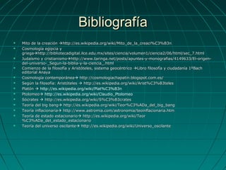 BibliografíaBibliografía
 Mito de la creaciónMito de la creación http://es.wikipedia.org/wiki/Mito_de_la_creaci%C3%B3nhttp://es.wikipedia.org/wiki/Mito_de_la_creaci%C3%B3n
 Cosmología egipcia yCosmología egipcia y
griegagriegahttp://bibliotecadigital.ilce.edu.mx/sites/ciencia/volumen1/ciencia2/06/html/sec_7.htmlhttp://bibliotecadigital.ilce.edu.mx/sites/ciencia/volumen1/ciencia2/06/html/sec_7.html
 Judaísmo y cristianismoJudaísmo y cristianismohttp://www.taringa.net/posts/apuntes-y-monografias/4149633/El-origen-http://www.taringa.net/posts/apuntes-y-monografias/4149633/El-origen-
del-universo-_Segun-la-biblia-y-la-ciencia_.htmldel-universo-_Segun-la-biblia-y-la-ciencia_.html
 Comienzo de la filosofía y Aristóteles, sistema geocéntricoComienzo de la filosofía y Aristóteles, sistema geocéntrico Libro filosofía y ciudadanía 1ºBachLibro filosofía y ciudadanía 1ºBach
editorial Anayaeditorial Anaya
 Cosmología contemporáneaCosmología contemporánea http://cosmologiachapatin.blogspot.com.es/http://cosmologiachapatin.blogspot.com.es/
 Según la filosofía: AristótelesSegún la filosofía: Aristóteles  http://es.wikipedia.org/wiki/Arist%C3%B3teleshttp://es.wikipedia.org/wiki/Arist%C3%B3teles
 PlatónPlatón  http://es.wikipedia.org/wiki/Plat%C3%B3n
 PtolomeoPtolomeo http://es.wikipedia.org/wiki/Claudio_Ptolomeo
 SócratesSócrates  http://es.wikipedia.org/wiki/S%C3%B3crateshttp://es.wikipedia.org/wiki/S%C3%B3crates
 Teoría del big bangTeoría del big bang http://es.wikipedia.org/wiki/Teor%C3%ADa_del_big_banghttp://es.wikipedia.org/wiki/Teor%C3%ADa_del_big_bang
 Teoría inflacionariaTeoría inflacionaria http://www.astromia.com/astronomia/teoinflacionaria.htmhttp://www.astromia.com/astronomia/teoinflacionaria.htm
 Teoría de estado estacionarioTeoría de estado estacionario http://es.wikipedia.org/wiki/Teorhttp://es.wikipedia.org/wiki/Teor
%C3%ADa_del_estado_estacionario%C3%ADa_del_estado_estacionario
 Teoría del universo oscilanteTeoría del universo oscilante http://es.wikipedia.org/wiki/Universo_oscilantehttp://es.wikipedia.org/wiki/Universo_oscilante
 