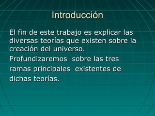 IntroducciónIntroducción
El fin de este trabajo es explicar lasEl fin de este trabajo es explicar las
diversas teorías que existen sobre ladiversas teorías que existen sobre la
creación del universo.creación del universo.
Profundizaremos sobre las tresProfundizaremos sobre las tres
ramas principales existentes deramas principales existentes de
dichas teorías.dichas teorías.
 