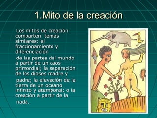 1.Mito de la creación1.Mito de la creación
Los mitos de creaciónLos mitos de creación
comparten temascomparten temas
similares: elsimilares: el
fraccionamiento yfraccionamiento y
diferenciacióndiferenciación
de las partes del mundode las partes del mundo
a partir de un caosa partir de un caos
primordial; la separaciónprimordial; la separación
de los dioses madre yde los dioses madre y
padre; la elevación de lapadre; la elevación de la
tierra de un océanotierra de un océano
infinito y atemporal; o lainfinito y atemporal; o la
creación a partir de lacreación a partir de la
nada.nada.
 