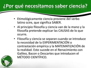 ¿Por qué necesitamos saber ciencia?

    • Etimológicamente ciencia proviene del verbo
      latino scire, que significa SABER.
    • Al principio filosofía y ciencia van de la mano y la
      filosofía pretende explicar las CAUSAS de lo que
      ocurre.
    • Filosofía y ciencia se separan cuando se introduce
      la necesidad de la EXPERIMENTACIÓN o
      contrastación empírica y la MATEMATIZACIÓN de
      la realidad. Esto sucede en el Renacimiento con
      Galileo, Bacon o Descartes que introducen el
      MÉTODO CIENTÍFICO.
 