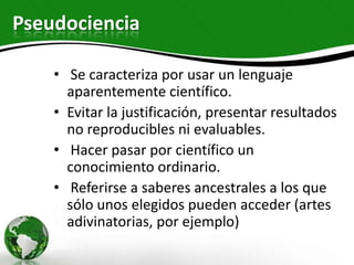 Pseudociencia

    • Se caracteriza por usar un lenguaje
      aparentemente científico.
    • Evitar la justificación, presentar resultados
      no reproducibles ni evaluables.
    • Hacer pasar por científico un
      conocimiento ordinario.
    • Referirse a saberes ancestrales a los que
      sólo unos elegidos pueden acceder (artes
      adivinatorias, por ejemplo)
 