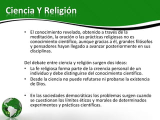 Ciencia Y Religión

    • El conocimiento revelado, obtenido a través de la
      meditación, la oración o las prácticas religiosas no es
      conocimiento científico, aunque gracias a él, grandes filósofos
      y pensadores hayan llegado a avanzar posteriormente en sus
      disciplinas.

    Del debate entre ciencia y religión surgen dos ideas:
    • La fe religiosa forma parte de la creencia personal de un
       individuo y debe distinguirse del conocimiento científico.
    • Desde la ciencia no puede refutarse ni probarse la existencia
       de Dios.

    • En las sociedades democráticas los problemas surgen cuando
      se cuestionan los límites éticos y morales de determinados
      experimentos y prácticas científicas.
 