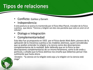 Tipos de relaciones

    • Conflicto: Galileo y Darwin
    • Independencia:
    A esta postura se acerca la mantenida por el físico Max Planck, iniciador de la física
    cuántica, que decía: “Ciencia y religión son dos vías paralelas que solo se unen en el
    infinito”.
    • Dialogo e Integración
    • Complementariedad
    Esta idea fue ya propuesta en 1925 por el físico danés Niels Bohr, pionero de la
    aplicación de la mecánica cuántica a los modelos atómicos, quien consideraba
    que se podían entender la religión y la ciencia como dos descripciones
    complementarias de la realidad. Bohr defendía que en la física se dan
    descripciones complementarias de un mismo fenómeno, como la de onda y
    partícula, y añadía que la física atómica nos enseña que debemos pensar más
    sutilmente que hasta ahora.
     Einstein: “la ciencia sin la religión está coja y la religión sin la ciencia está
    ciega”
 