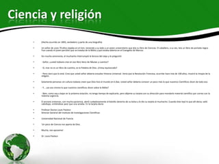 Ciencia y religión
    •   (Hecho ocurrido en 1892, verdadero y parte de una biografía)

    •   Un señor de unos 70 años viajaba en el tren, teniendo a su lado a un joven universitario que leía su libro de Ciencias. El caballero, a su vez, leía un libro de portada negra.
        Fue cuando el joven percibió que se trataba de la Biblia y que estaba abierta en el Evangelio de Marcos.

    •   Sin mucha ceremonia, el muchacho interrumpió la lectura del viejo y le preguntó:

    •   - Señor, ¿usted todavía cree en ese libro lleno de fábulas y cuentos?

    •   - Sí, mas no es un libro de cuentos, es la Palabra de Dios. ¿Estoy equivocado?

    •   - Pero claro que lo está. Creo que usted señor debería estudiar Historia Universal. Vería que la Revolución Francesa, ocurrida hace más de 100 años, mostró la miopía de la
        religión.

    •   Solamente personas sin cultura todavía creen que Dios hizo el mundo en 6 días. Usted señor debería conocer un poco más lo que nuestros Científicos dicen de todo eso.

    •   - Y... ¿es eso mismo lo que nuestros científicos dicen sobre la Biblia?

    •   - Bien, como voy a bajar en la próxima estación, no tengo tiempo de explicarle, pero déjeme su tarjeta con su dirección para mandarle material científico por correo con la
        máxima urgencia.

    •   El anciano entonces, con mucha paciencia, abrió cuidadosamente el bolsillo derecho de su bolso y le dio su tarjeta al muchacho. Cuando éste leyó lo que allí decía, salió
        cabizbajo, sintiéndose peor que una ameba. En la tarjeta decía:

    •   Profesor Doctor Louis Pasteur
    •   Director General del Instituto de Investigaciones Científicas

    •   Universidad Nacional de Francia

    •   'Un poco de Ciencia nos aparta de Dios.

    •   Mucha, nos aproxima'.

    •   Dr. Louis Pasteur
 