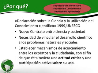 ¿Por qué?                   Sociedad de la Información
                            Sociedad del Conocimiento
                             Sociedad del Aprendizaje



    «Declaración sobre la Ciencia y la utilización del
    Conocimiento científico» 1999,UNESCO
    • Nuevo Contrato entre ciencia y sociedad
    • Necesidad de vincular el desarrollo científico
      a los problemas naturales y sociales
    • Establecer mecanismos de acercamiento
      entre los expertos y la ciudadanía, con el fin
      de que ésta tuviera una actitud crítica y una
      participación activa sobre su uso.
 